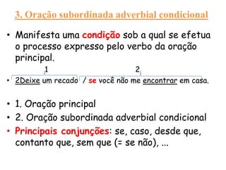 3. Oração subordinada adverbial condicional
• Manifesta uma condição sob a qual se efetua
o processo expresso pelo verbo da oração
principal.
1
2
• 2Deixe um recado / se você não me encontrar em casa.

• 1. Oração principal
• 2. Oração subordinada adverbial condicional
• Principais conjunções: se, caso, desde que,
contanto que, sem que (= se não), ...

 