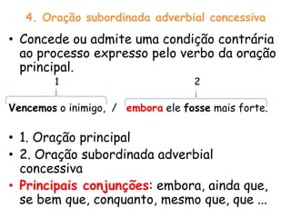 4. Oração subordinada adverbial concessiva

• Concede ou admite uma condição contrária
ao processo expresso pelo verbo da oração
principal.
1

2

Vencemos o inimigo, / embora ele fosse mais forte.

• 1. Oração principal
• 2. Oração subordinada adverbial
concessiva
• Principais conjunções: embora, ainda que,
se bem que, conquanto, mesmo que, que ...

 
