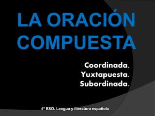 LA ORACIÓN
COMPUESTA
Coordinada.
Yuxtapuesta.
Subordinada.
4º ESO. Lengua y literatura española
 