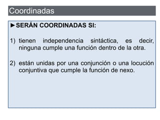  Las oraciones coordinadas (O. COMP. COORD.)
están en el mismo plano sintáctico y son
independientes entre sí, unidas por medio de
conjunciones o de locuciones conjuntivas que
funcionan como nexos.
María hace los deberes y Ana oye música.
P. 1 NX. P.2
Coordinadas
►SERÁN COORDINADAS SI:
1) tienen independencia sintáctica, es decir,
ninguna cumple una función dentro de la otra.
2) están unidas por una conjunción o una locución
conjuntiva que cumple la función de nexo.
 