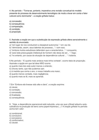 4..No período - “Torna-se, portanto, imperativa uma revisão conceitual do modelo presente do processo de desenvolvimento tecnológico de modo a levar em conta o fator cultural como dominante” - a oração grifada traduz: a) concessão; b) consequência; c) comparação; d) condição; e) proporção. 5. Assinale a oração em que a substituição da expressão grifada altera sensivelmente o sentido do enunciado: a) “em lugar de nos conduzirem a desejável autonomia.” / em vez de; b) “eliminando, assim, seus talentos de processo...” / com isso; c) “embora muitos estudiosos defendam que a característica...” / conquanto; d) “pois toda preocupação intelectual do homem não deixa de ser... “ / logo; e) “no entanto, por causa da situação de dependência cultural ... “ / todavia. 6.No período - “E quanto mais andava mais tinha vontade”, ocorre ideia de proporção. Assinale a opção em que tal ideia NÃO ocorre: a) quanto mais leio este autor menos o entendo; b) choveu tanto, que não pudemos sair; c) à medida que corria o ano, o nosso trabalho era maior; d) quanto menos vontade, mais negligência; e) quanto mais se lê, mais se aprende. 7.Em “Embora ela tivesse sido alta e clara”, a oração exprime: a) causa; b) condição; c) concessão; d) finalidade; e) consequência. 
8. “Hoje, a dependência operacional está reduzida, uma vez que o Brasil adquiriu auto- suficiência na produção de bens como papel-imprensa (...)” A oração grifada no período acima tem valor: a) condicional; b) conclusivo; c) concessivo; d) conformativo; e) causal. 
 