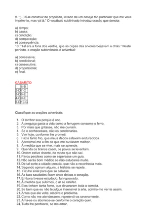 9. “(...) fi-la construir de propósito, levado de um desejo tão particular que me vexa imprimi-lo, mas vá lá.” O vocábulo sublinhado introduz oração que denota: a) tempo; b) causa; c) condição; d) comparação; e) consequência. 10. “Tal era a fúria dos ventos, que as copas das árvores beijavam o chão.” Neste período, a oração subordinada é adverbial: a) concessiva; b) condicional; c) consecutiva; d) proporcional; e) final. 
GABARITO 
6-B 2-D 7-C 3-D 8-E 4-C 9-E 5-D 10-C 
Classifique as orações adverbiais: 1. O tambor soa porque é oco. 2. A preguiça gasta a vida como a ferrugem consome o ferro. 3. Por mais que gritasse, não me ouviam. 4. Se o conhecesses, não os condenarias. 5. Vim hoje, conforme lhe prometi. 6. Fazia tanto frio, que meus dedos estavam endurecidos. 7. Aproximei-me a fim de que me ouvissem melhor. 8. À medida que se vive, mais se aprende. 9. Quando os tiranos caem, os povos se levantam. 10. Ontem estive doente, de modo que não saí. 11. Parou perplexo como se esperasse um guia. 12. Não serás bom médico se não estudares muito. 13. De tal sorte a cidade crescia, que não a reconhecia mais. 14. Segundo opinam alguns, a história se repete. 15. Fiz-lhe sinal para que se calasse. 16. As tuas saudades ficam onde deixas o coração. 17. Embora tivesse estudado, fui reprovado. 18. À medida que subimos, o ar se rarefaz. 19. Eles tinham tanta fome, que devoraram toda a comida. 20. Se bem que eu não te julgue insensível à arte, admira-me ver-te assim. 21. Antes que ele volte, resolva o problema. 22. Como não me atendessem, repreendi-os severamente. 23. Ama-se ou aborrece-se conforme o coração quer. 24. Tudo lhe perdoarei, se me amar.  