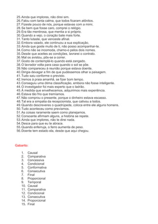 25. Ainda que implores, não direi sim. 26. Falou com tanta calma, que todos ficaram atônitos. 27. Fizeste pouco de nós, porque estavas com a mimi. 28. Se bem que fosse caro, comprei o relógio. 29. Era tão mentirosa, que mentia a si próprio. 30. Quando a vejo, o coração bate mais forte. 31. Tanto lutaste, que venceste afinal. 32. Embora vaiado, ele continuou a sua explicação. 33. Ainda que goste muito de ti, não posso acompanhar-te. 34. Como não se incomoda, chamo-o pelos dois nomes. 35. Desde que aceites as condições, lavrarei o contrato. 36. Mal os avistou, pôs-se a correr. 37. Gosto de contemplá-lo quando está zangado. 38. O lavrador volta para casa quando o sol se põe. 39. Não compareceu à reunião porque estava doente. 40. Dirigia devagar a fim de que pudéssemos olhar a paisagem. 41. Tudo saiu conforme o previsto. 42. Iremos à praia amanhã, se fizer bom tempo. 43. Conseguiu uma ótima classificação, embora não fosse inteligente. 44. O investigador foi mais esperto que o ladrão. 45. À medida que envelhecemos, adquirimos mais experiência. 46. Estava tão frio que tremíamos. 47. Não comprou o presente, porque o dinheiro estava escasso. 48. Tal era a simpatia da recepcionista, que cativou a todos. 49. Quando descreveres o quadrúpede, coloca entre ele alguns homens. 50. Tudo aconteceu como prevíamos. 51. As coisas raramente saem como planejamos. 52. Consoante afirmam alguns, a história se repete. 53. Ainda que implores, não te direi nada. 54. Desce para que eu te abrace. 55. Quando enferruja, o ferro aumenta de peso. 56. Doente tem estado ela, desde que aqui chegou. Gabarito: 1. Causal 2. Comparativa 3. Concessiva 4. Condicional 5. Conformativa 6. Consecutiva 7. Final 8. Proporcional 9. Temporal 10. Causal 11. Comparativa 12. Condicional 13. Consecutiva 14. Proporcional 15. Final  