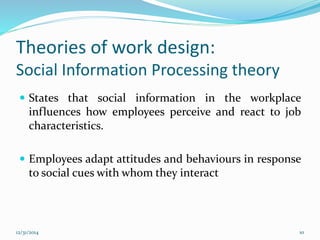 Theories of work design:
Social Information Processing theory
 States that social information in the workplace
influences how employees perceive and react to job
characteristics.
 Employees adapt attitudes and behaviours in response
to social cues with whom they interact
12/31/2014 10
 