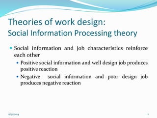 Theories of work design:
Social Information Processing theory
 Social information and job characteristics reinforce
each other
 Positive social information and well design job produces
positive reaction
 Negative social information and poor design job
produces negative reaction
12/31/2014 11
 