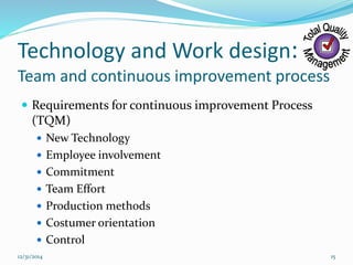 Technology and Work design:
Team and continuous improvement process
 Requirements for continuous improvement Process
(TQM)
 New Technology
 Employee involvement
 Commitment
 Team Effort
 Production methods
 Costumer orientation
 Control
12/31/2014 15
 