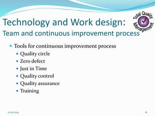 Technology and Work design:
Team and continuous improvement process
 Tools for continuous improvement process
 Quality circle
 Zero defect
 Just in Time
 Quality control
 Quality assurance
 Training
12/31/2014 16
 