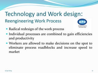 Technology and Work design:
Reengineering Work Process
 Radical redesign of the work process
 Individual processes are combined to gain efficiencies
and productivity
 Workers are allowed to make decisions on the spot to
eliminate process roadblocks and increase speed to
market
12/31/2014 17
 