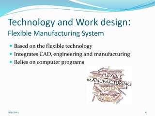 Technology and Work design:
Flexible Manufacturing System
 Based on the flexible technology
 Integrates CAD, engineering and manufacturing
 Relies on computer programs
12/31/2014 19
 