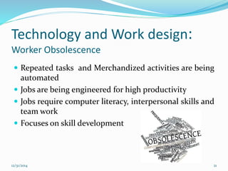 Technology and Work design:
Worker Obsolescence
 Repeated tasks and Merchandized activities are being
automated
 Jobs are being engineered for high productivity
 Jobs require computer literacy, interpersonal skills and
team work
 Focuses on skill development
12/31/2014 21
 
