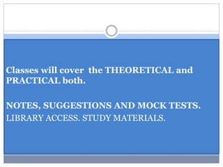 Classes will cover the THEORETICAL and
PRACTICAL both.
NOTES, SUGGESTIONS AND MOCK TESTS.
LIBRARY ACCESS. STUDY MATERIALS.
 