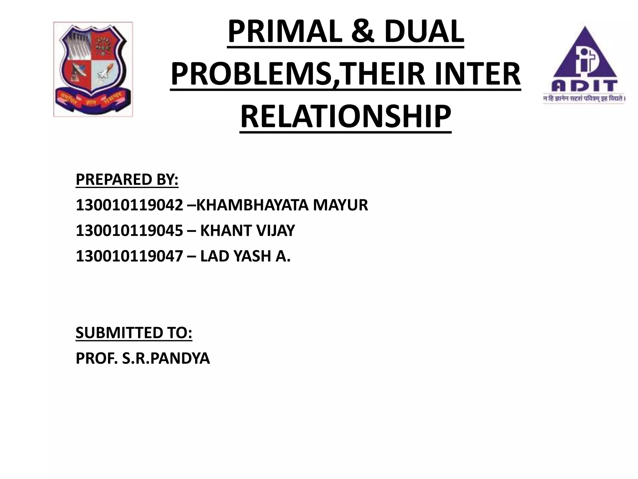 PRIMAL & DUAL
PROBLEMS,THEIR INTER
RELATIONSHIP
PREPARED BY:
130010119042 –KHAMBHAYATA MAYUR
130010119045 – KHANT VIJAY
130010119047 – LAD YASH A.
SUBMITTED TO:
PROF. S.R.PANDYA
 