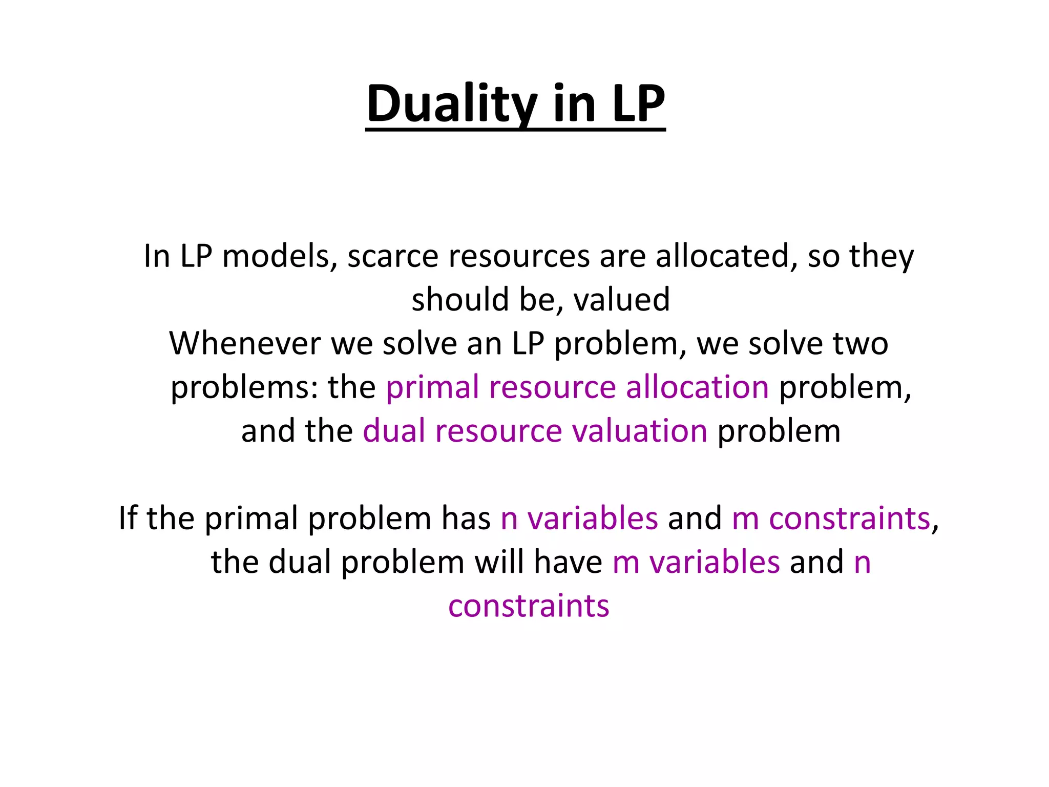 Duality in LP
In LP models, scarce resources are allocated, so they
should be, valued
Whenever we solve an LP problem, we solve two
problems: the primal resource allocation problem,
and the dual resource valuation problem
If the primal problem has n variables and m constraints,
the dual problem will have m variables and n
constraints
 