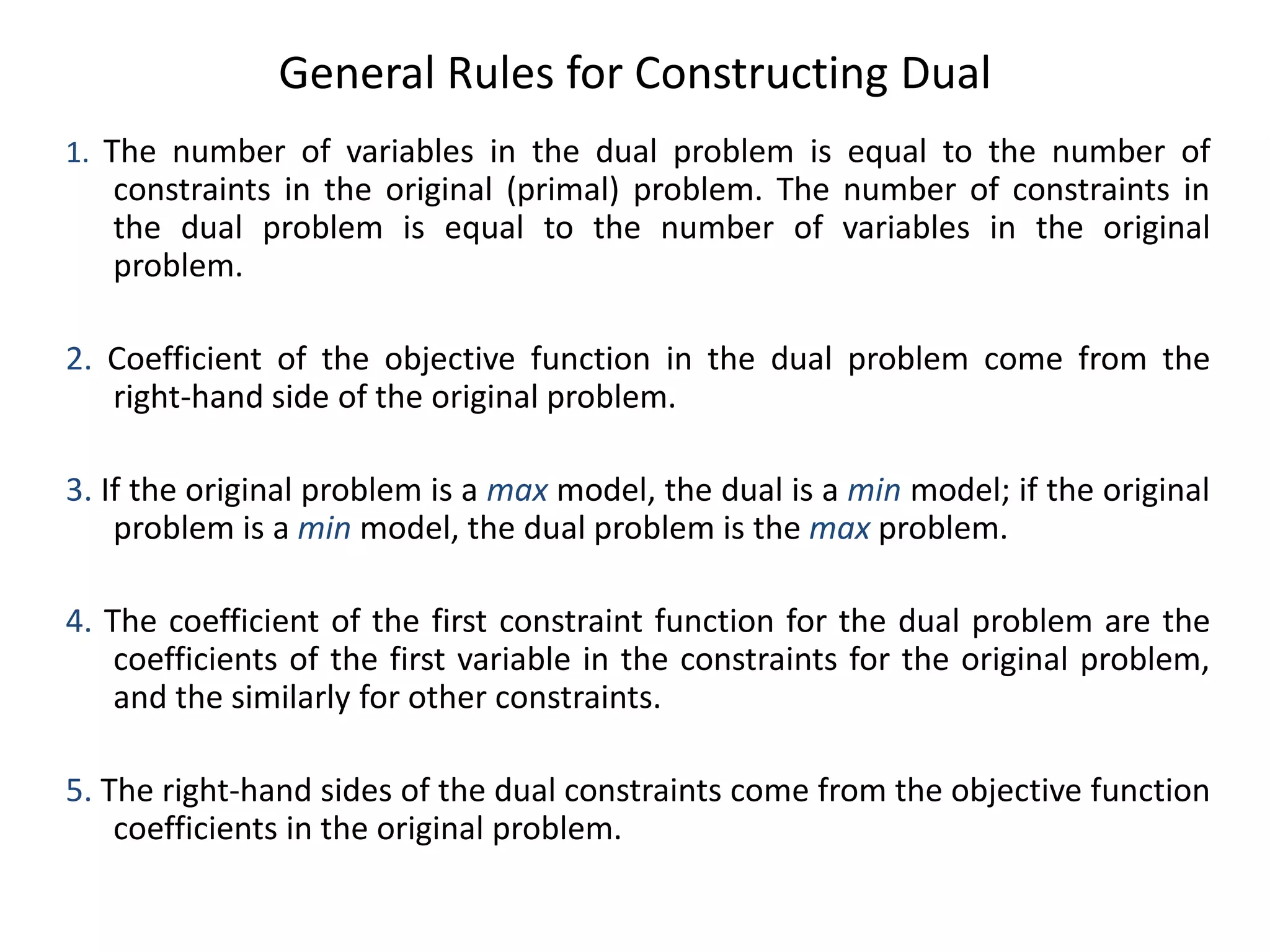 General Rules for Constructing Dual
1. The number of variables in the dual problem is equal to the number of
constraints in the original (primal) problem. The number of constraints in
the dual problem is equal to the number of variables in the original
problem.
2. Coefficient of the objective function in the dual problem come from the
right-hand side of the original problem.
3. If the original problem is a max model, the dual is a min model; if the original
problem is a min model, the dual problem is the max problem.
4. The coefficient of the first constraint function for the dual problem are the
coefficients of the first variable in the constraints for the original problem,
and the similarly for other constraints.
5. The right-hand sides of the dual constraints come from the objective function
coefficients in the original problem.
 