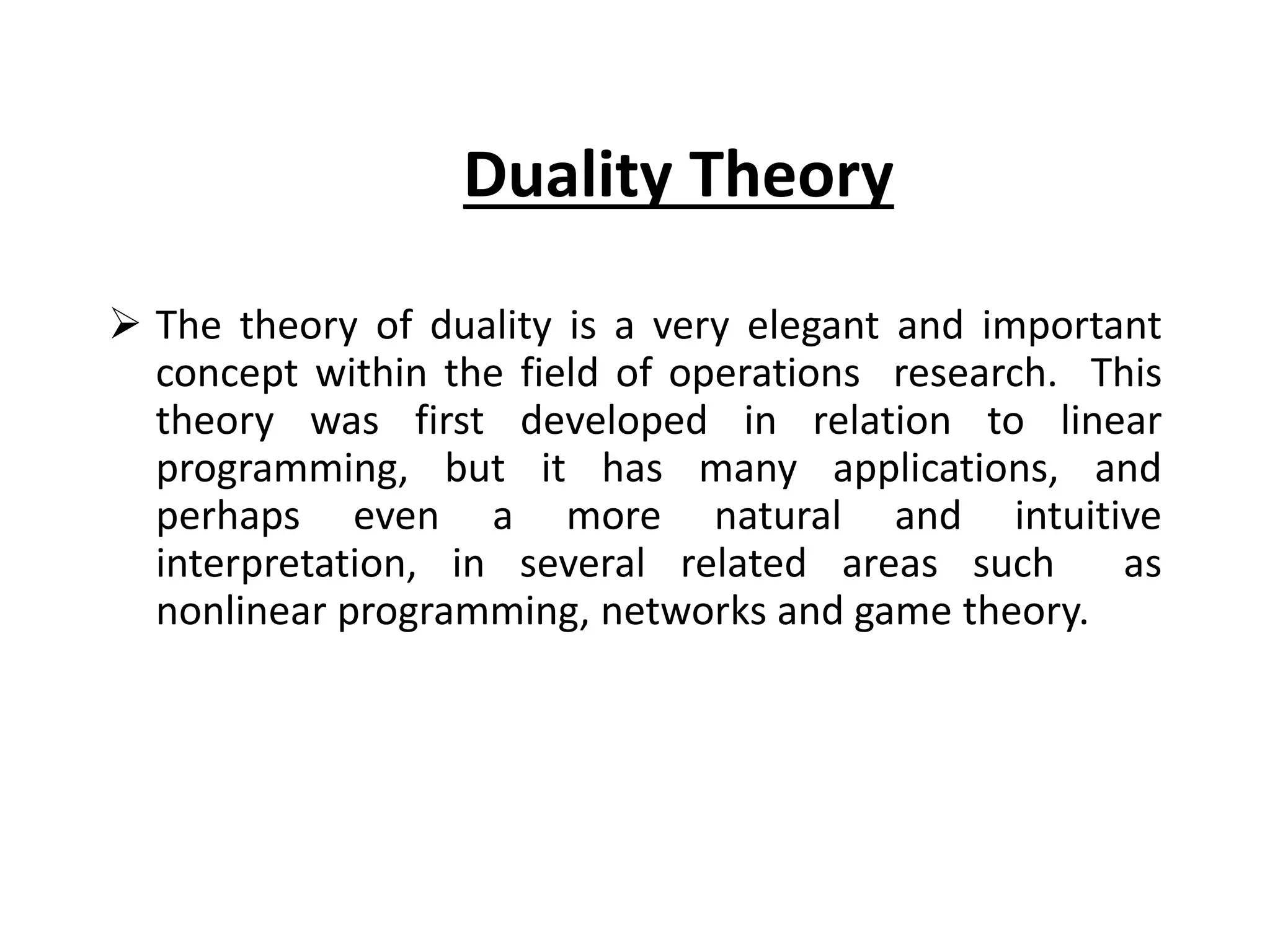 Duality Theory
 The theory of duality is a very elegant and important
concept within the field of operations research. This
theory was first developed in relation to linear
programming, but it has many applications, and
perhaps even a more natural and intuitive
interpretation, in several related areas such as
nonlinear programming, networks and game theory.
 