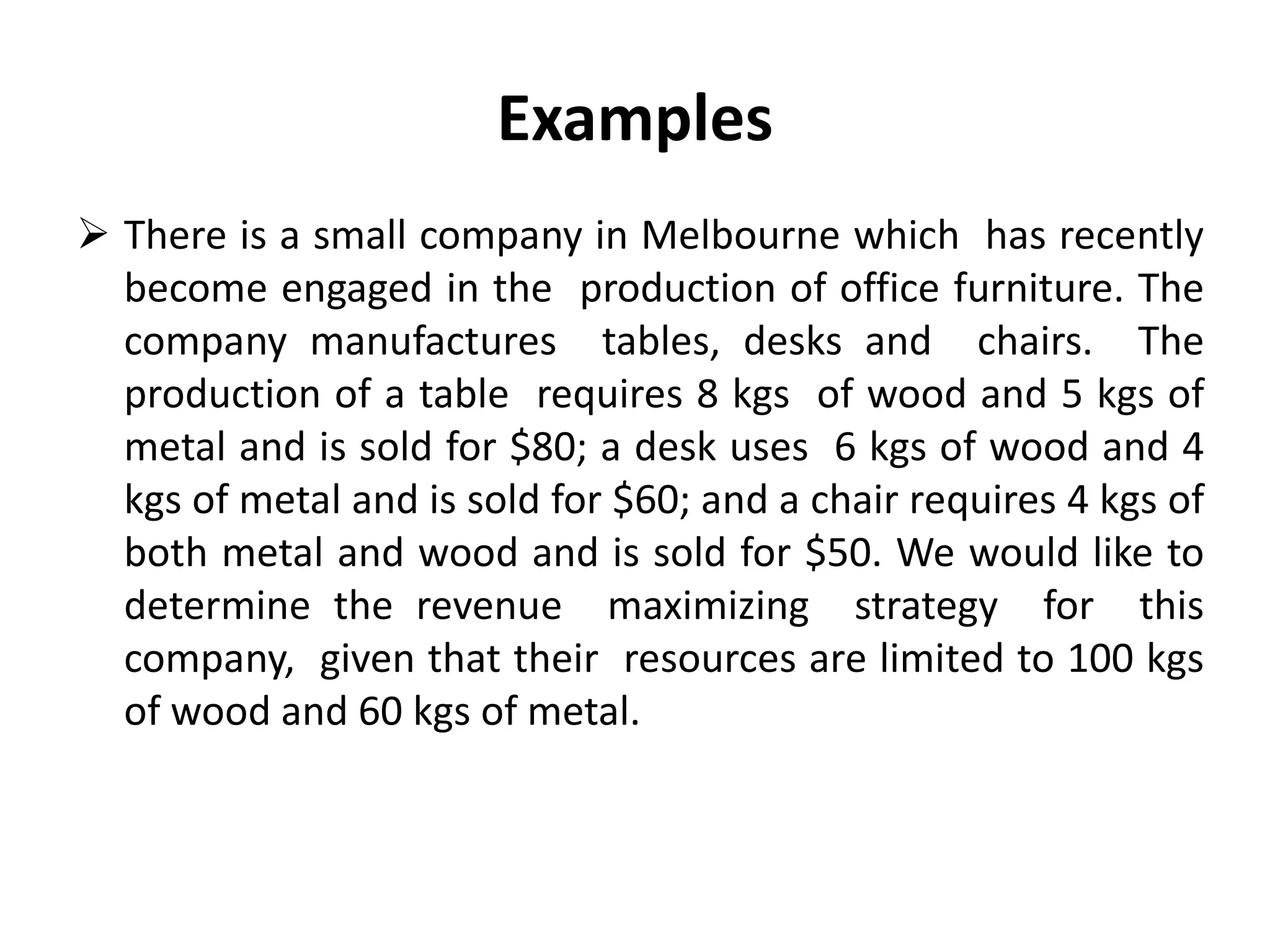 Examples
 There is a small company in Melbourne which has recently
become engaged in the production of office furniture. The
company manufactures tables, desks and chairs. The
production of a table requires 8 kgs of wood and 5 kgs of
metal and is sold for $80; a desk uses 6 kgs of wood and 4
kgs of metal and is sold for $60; and a chair requires 4 kgs of
both metal and wood and is sold for $50. We would like to
determine the revenue maximizing strategy for this
company, given that their resources are limited to 100 kgs
of wood and 60 kgs of metal.
 