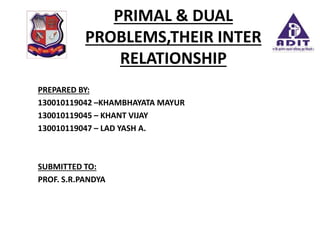 PRIMAL & DUAL
PROBLEMS,THEIR INTER
RELATIONSHIP
PREPARED BY:
130010119042 –KHAMBHAYATA MAYUR
130010119045 – KHANT VIJAY
130010119047 – LAD YASH A.
SUBMITTED TO:
PROF. S.R.PANDYA
 