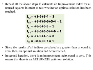 • Repeat all the above steps to calculate an Improvement Index for all
unused squares in order to test whether an optimal solution has been
reached.
• Since the results of all indices calculated are greater than or equal to
zero, then, an optimal solution had been reached.
• In second iteration, there is an improvement index equal to zero. This
means that there is an ALTERNATE optimum solution.
 