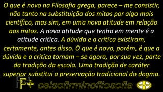 O que é novo na Filosofia grega, parece – me consistir,
não tanto na substituição dos mitos por algo mais
científico, mas sim, em uma nova atitude em relação
aos mitos. A nova atitude que tenho em mente é a
atitude crítica. A dúvida e a crítica existiram,
certamente, antes disso. O que é novo, porém, é que a
dúvida e a crítica tornam – se agora, por sua vez, parte
da tradição da escola. Uma tradição de caráter
superior substitui a preservação tradicional do dogma.
 