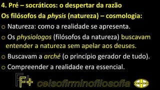 4. Pré – socráticos: o despertar da razão
Os filósofos da physis (natureza) – cosmologia:
o Natureza: como a realidade se apresenta.
o Os physiologos (filósofos da natureza) buscavam
entender a natureza sem apelar aos deuses.
o Buscavam a arché (o princípio gerador de tudo).
o Compreender a realidade era essencial.
 