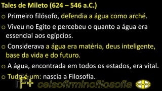 Tales de Mileto (624 – 546 a.C.)
o Primeiro filósofo, defendia a água como arché.
o Viveu no Egito e percebeu o quanto a água era
essencial aos egípcios.
o Considerava a água era matéria, deus inteligente,
base da vida e do futuro.
o A água, encontrada em todos os estados, era vital.
o Tudo é um: nascia a Filosofia.
 