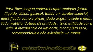 Para Tales a água poderia ocupar qualquer forma
(líquido, sólido, gasoso), tendo um caráter especial,
identificada como a physis, dado origem a tudo o mais.
Toda matéria, dotada de umidade, teria utilidade par a
vida. A inexistência de umidade, a completa seca,
corresponderia a não existência – a morte.
 