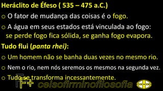 Heráclito de Éfeso ( 535 – 475 a.C.)
o O fator de mudança das coisas é o fogo.
o A água em seus estados está vinculada ao fogo:
se perde fogo fica sólida, se ganha fogo evapora.
Tudo flui (panta rhei):
o Um homem não se banha duas vezes no mesmo rio.
o Nem o rio, nem nós seremos os mesmos na segunda vez.
o Tudo se transforma incessantemente.
 