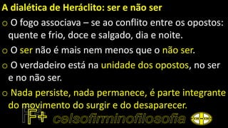 A dialética de Heráclito: ser e não ser
o O fogo associava – se ao conflito entre os opostos:
quente e frio, doce e salgado, dia e noite.
o O ser não é mais nem menos que o não ser.
o O verdadeiro está na unidade dos opostos, no ser
e no não ser.
o Nada persiste, nada permanece, é parte integrante
do movimento do surgir e do desaparecer.
 