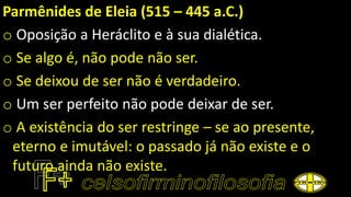 Parmênides de Eleia (515 – 445 a.C.)
o Oposição a Heráclito e à sua dialética.
o Se algo é, não pode não ser.
o Se deixou de ser não é verdadeiro.
o Um ser perfeito não pode deixar de ser.
o A existência do ser restringe – se ao presente,
eterno e imutável: o passado já não existe e o
futuro ainda não existe.
 