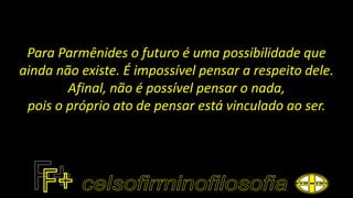 Para Parmênides o futuro é uma possibilidade que
ainda não existe. É impossível pensar a respeito dele.
Afinal, não é possível pensar o nada,
pois o próprio ato de pensar está vinculado ao ser.
 