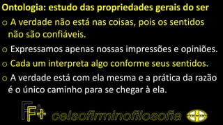 Ontologia: estudo das propriedades gerais do ser
o A verdade não está nas coisas, pois os sentidos
não são confiáveis.
o Expressamos apenas nossas impressões e opiniões.
o Cada um interpreta algo conforme seus sentidos.
o A verdade está com ela mesma e a prática da razão
é o único caminho para se chegar à ela.
 