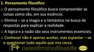 1. Pensamento filosófico
o O pensamento filosófico busca compreender as
coisas como são, em sua essência.
o Elimina – se a magia e o fantástico na busca de
respostas para explicar a realidade.
o A lógica e a razão são seus instrumentos essenciais.
o Conhecer não é apenas aceitar, mas espantar – se
e questionar tudo aquilo que nos cerca.
 