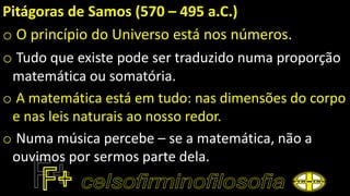 Pitágoras de Samos (570 – 495 a.C.)
o O princípio do Universo está nos números.
o Tudo que existe pode ser traduzido numa proporção
matemática ou somatória.
o A matemática está em tudo: nas dimensões do corpo
e nas leis naturais ao nosso redor.
o Numa música percebe – se a matemática, não a
ouvimos por sermos parte dela.
 