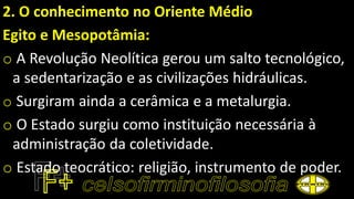 2. O conhecimento no Oriente Médio
Egito e Mesopotâmia:
o A Revolução Neolítica gerou um salto tecnológico,
a sedentarização e as civilizações hidráulicas.
o Surgiram ainda a cerâmica e a metalurgia.
o O Estado surgiu como instituição necessária à
administração da coletividade.
o Estado teocrático: religião, instrumento de poder.
 