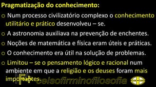 Pragmatização do conhecimento:
o Num processo civilizatório complexo o conhecimento
utilitário e prático desenvolveu – se.
o A astronomia auxiliava na prevenção de enchentes.
o Noções de matemática e física eram úteis e práticas.
o O conhecimento era útil na solução de problemas.
o Limitou – se o pensamento lógico e racional num
ambiente em que a religião e os deuses foram mais
importantes.
 
