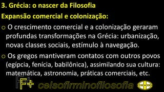 3. Grécia: o nascer da Filosofia
Expansão comercial e colonização:
o O crescimento comercial e a colonização geraram
profundas transformações na Grécia: urbanização,
novas classes sociais, estímulo à navegação.
o Os gregos mantiveram contatos com outros povos
(egípcia, fenícia, babilônica), assimilando sua cultura:
matemática, astronomia, práticas comerciais, etc.
 