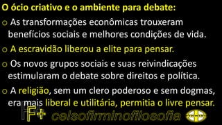 O ócio criativo e o ambiente para debate:
o As transformações econômicas trouxeram
benefícios sociais e melhores condições de vida.
o A escravidão liberou a elite para pensar.
o Os novos grupos sociais e suas reivindicações
estimularam o debate sobre direitos e política.
o A religião, sem um clero poderoso e sem dogmas,
era mais liberal e utilitária, permitia o livre pensar.
 