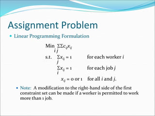 Assignment Problem
 Linear Programming Formulation
Min cijxij
i j
s.t. xij = 1 for each worker i
j
xij = 1 for each job j
i
xij = 0 or 1 for all i and j.
 Note: A modification to the right-hand side of the first
constraint set can be made if a worker is permitted to work
more than 1 job.
 