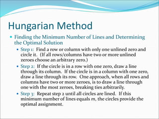 Hungarian Method
 Finding the Minimum Number of Lines and Determining
the Optimal Solution
 Step 1: Find a row or column with only one unlined zero and
circle it. (If all rows/columns have two or more unlined
zeroes choose an arbitrary zero.)
 Step 2: If the circle is in a row with one zero, draw a line
through its column. If the circle is in a column with one zero,
draw a line through its row. One approach, when all rows and
columns have two or more zeroes, is to draw a line through
one with the most zeroes, breaking ties arbitrarily.
 Step 3: Repeat step 2 until all circles are lined. If this
minimum number of lines equals m, the circles provide the
optimal assignment.
 