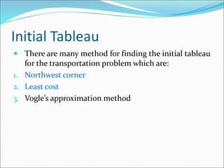 Initial Tableau
 There are many method for finding the initial tableau
for the transportation problem which are:
1. Northwest corner
2. Least cost
3. Vogle’s approximation method
 