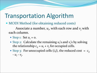 Transportation Algorithm
 MODI Method (for obtaining reduced costs)
Associate a number, ui, with each row and vj with
each column.
 Step 1: Set u1 = 0.
 Step 2: Calculate the remaining ui's and vj's by solving
the relationship cij = ui + vj for occupied cells.
 Step 3: For unoccupied cells (i,j), the reduced cost = cij
- ui - vj.
 