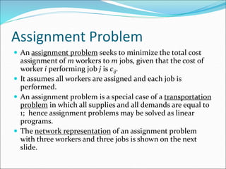 Assignment Problem
 An assignment problem seeks to minimize the total cost
assignment of m workers to m jobs, given that the cost of
worker i performing job j is cij.
 It assumes all workers are assigned and each job is
performed.
 An assignment problem is a special case of a transportation
problem in which all supplies and all demands are equal to
1; hence assignment problems may be solved as linear
programs.
 The network representation of an assignment problem
with three workers and three jobs is shown on the next
slide.
 