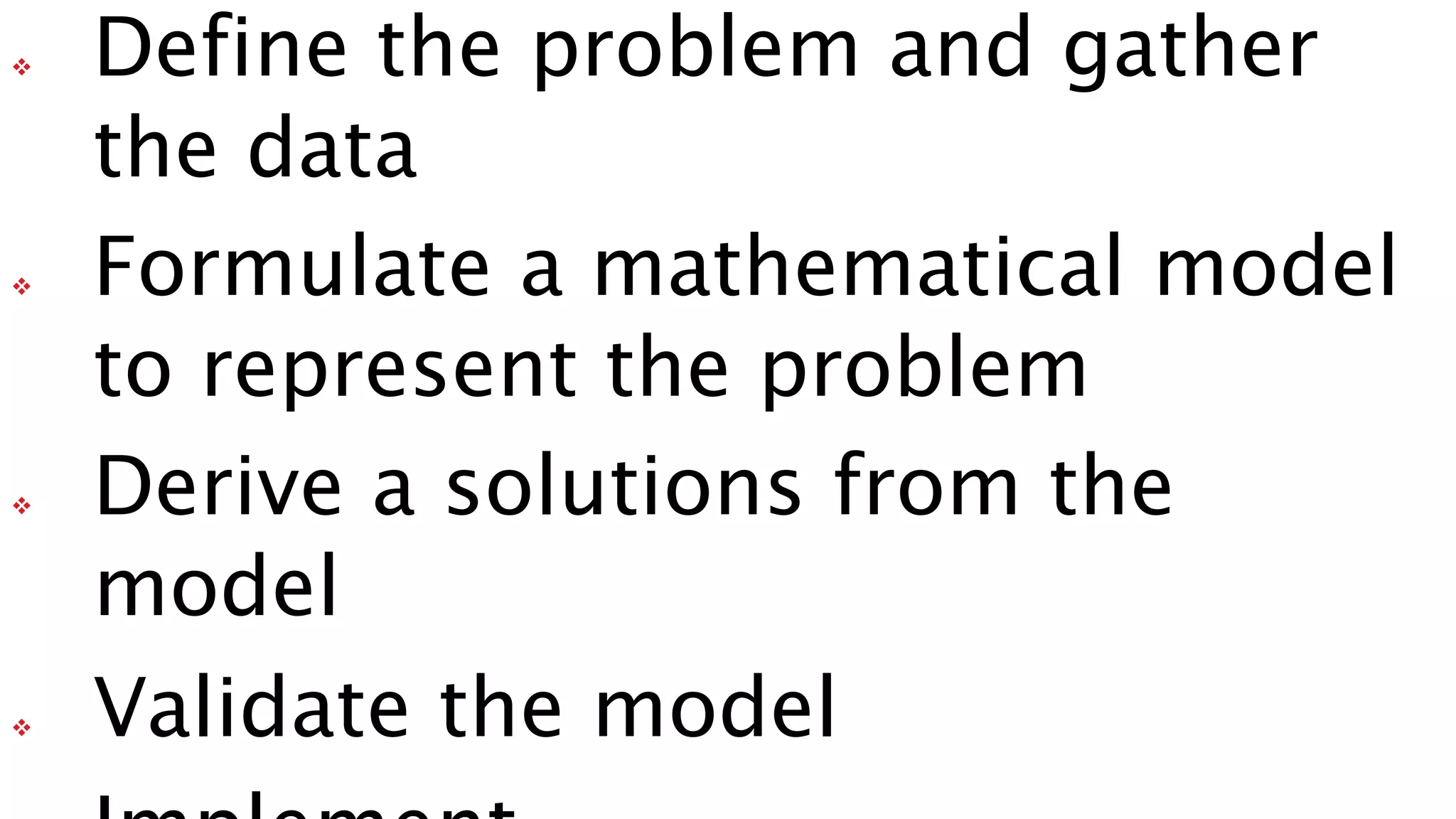  Define the problem and gather
the data
 Formulate a mathematical model
to represent the problem
 Derive a solutions from the
model
 Validate the model
 