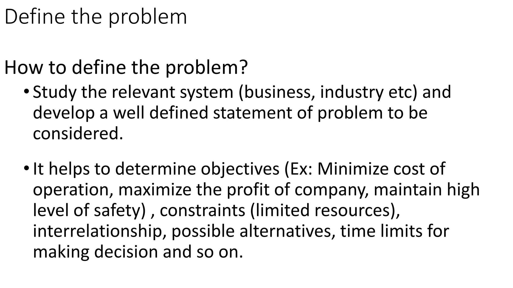 Define the problem
How to define the problem?
•Study the relevant system (business, industry etc) and
develop a well defined statement of problem to be
considered.
•It helps to determine objectives (Ex: Minimize cost of
operation, maximize the profit of company, maintain high
level of safety) , constraints (limited resources),
interrelationship, possible alternatives, time limits for
making decision and so on.
 