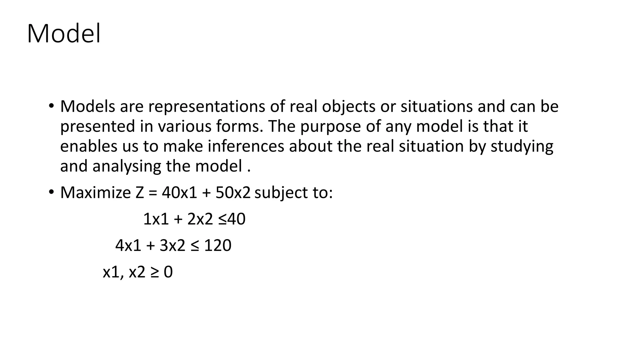 Model
• Models are representations of real objects or situations and can be
presented in various forms. The purpose of any model is that it
enables us to make inferences about the real situation by studying
and analysing the model .
• Maximize Z = 40x1 + 50x2 subject to:
1x1 + 2x2 ≤40
4x1 + 3x2 ≤ 120
x1, x2 ≥ 0
 