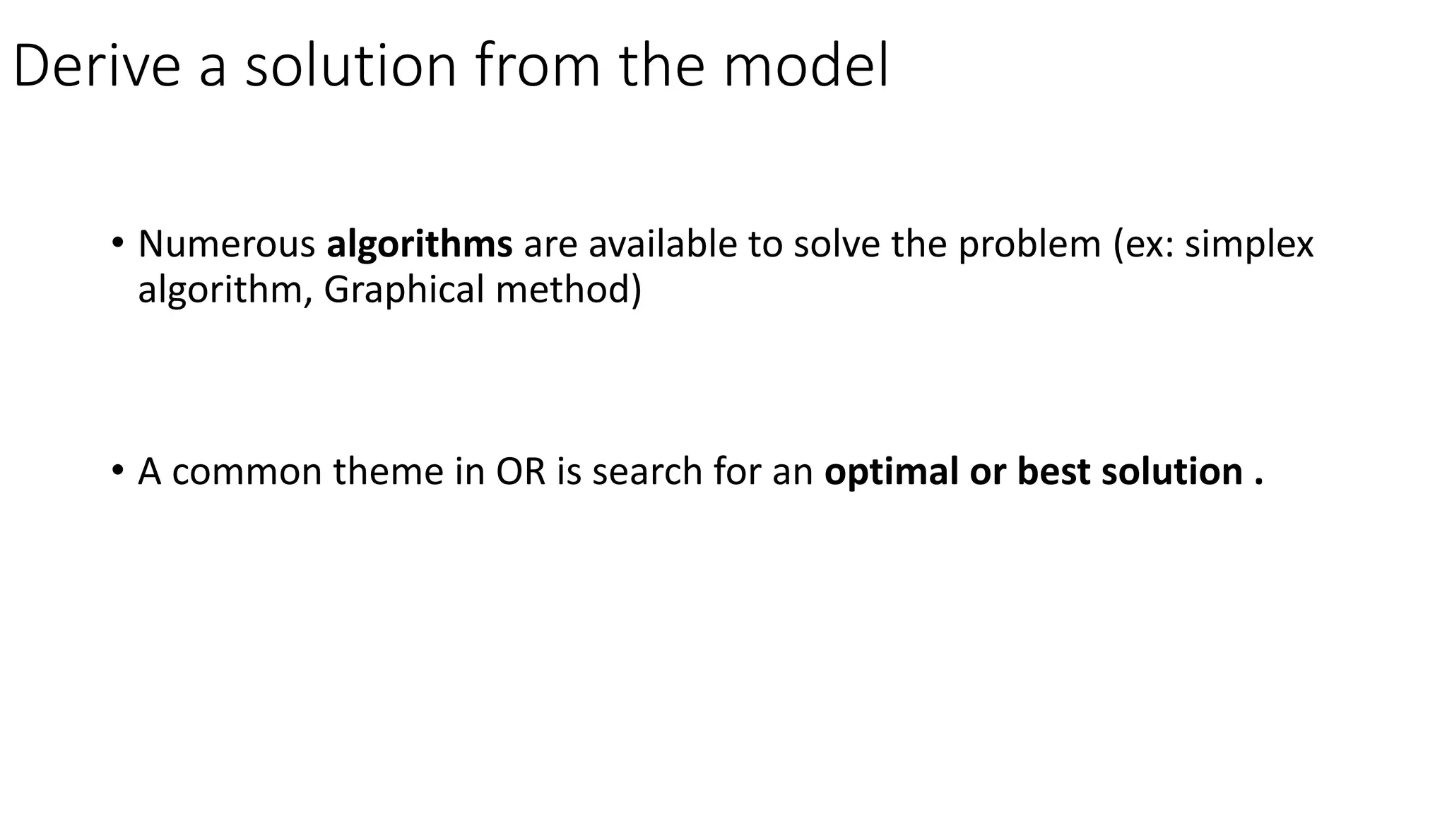 Derive a solution from the model
• Numerous algorithms are available to solve the problem (ex: simplex
algorithm, Graphical method)
• A common theme in OR is search for an optimal or best solution .
 