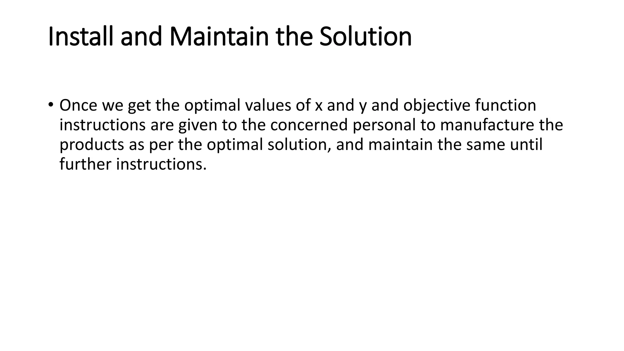 Install and Maintain the Solution
• Once we get the optimal values of x and y and objective function
instructions are given to the concerned personal to manufacture the
products as per the optimal solution, and maintain the same until
further instructions.
 
