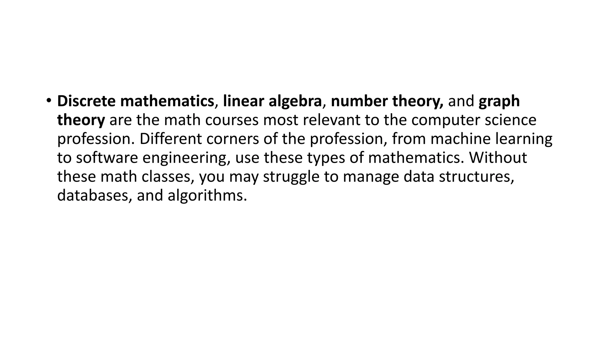 • Discrete mathematics, linear algebra, number theory, and graph
theory are the math courses most relevant to the computer science
profession. Different corners of the profession, from machine learning
to software engineering, use these types of mathematics. Without
these math classes, you may struggle to manage data structures,
databases, and algorithms.
 