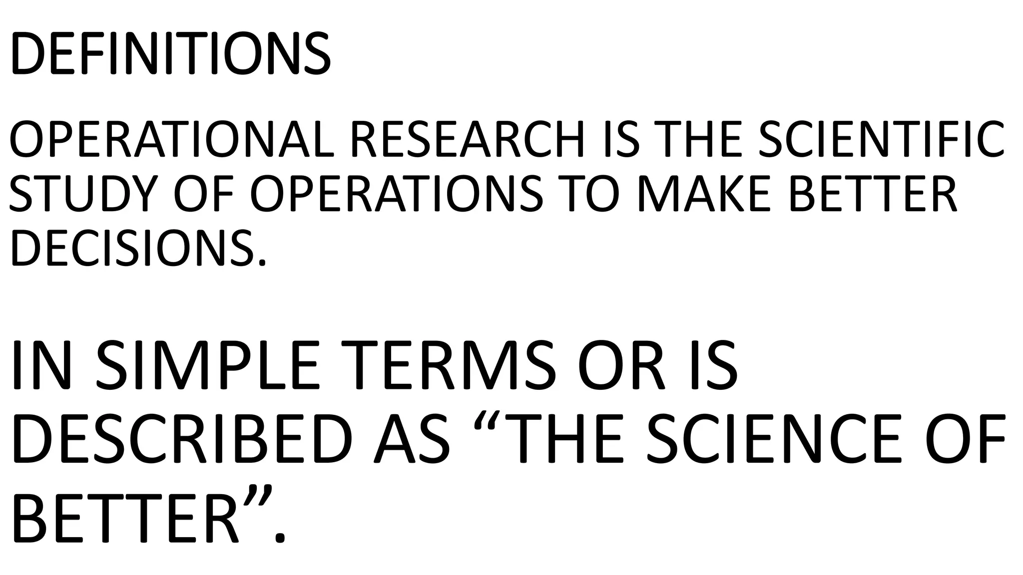 DEFINITIONS
OPERATIONAL RESEARCH IS THE SCIENTIFIC
STUDY OF OPERATIONS TO MAKE BETTER
DECISIONS.
IN SIMPLE TERMS OR IS
DESCRIBED AS “THE SCIENCE OF
BETTER”.
 