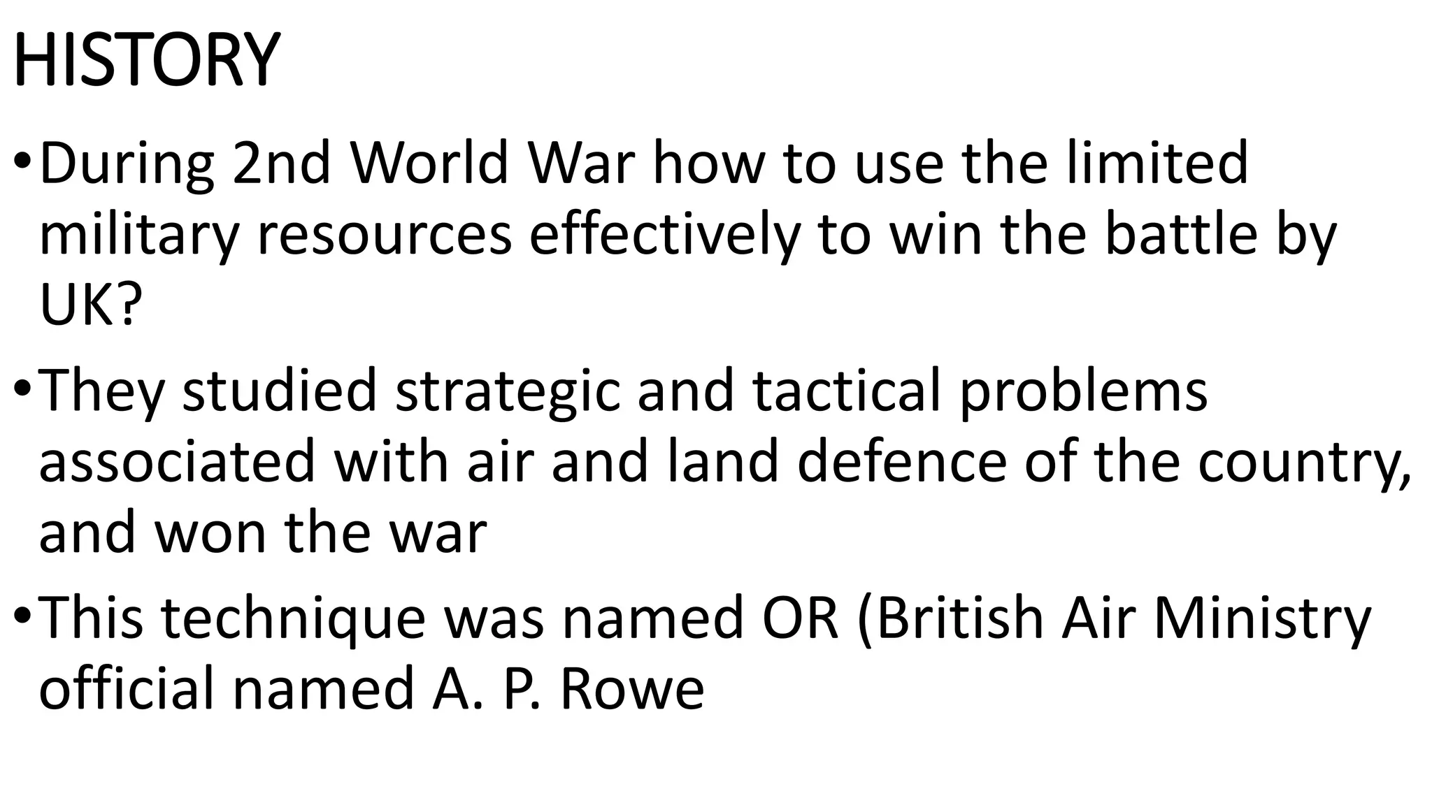 HISTORY
•During 2nd World War how to use the limited
military resources effectively to win the battle by
UK?
•They studied strategic and tactical problems
associated with air and land defence of the country,
and won the war
•This technique was named OR (British Air Ministry
official named A. P. Rowe
 